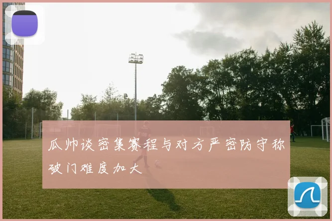 瓜帅谈密集赛程与对方严密防守称破门难度加大