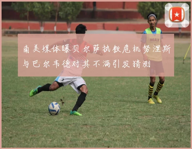 南美媒体曝贝尔萨执教危机努涅斯与巴尔韦德对其不满引发猜测