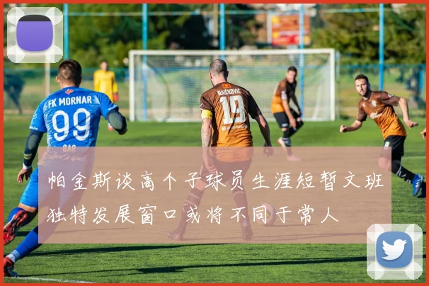 帕金斯谈高个子球员生涯短暂文班独特发展窗口或将不同于常人