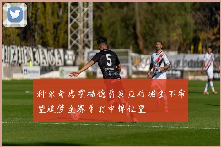 科尔考虑霍福德首发应对掘金不希望追梦全赛季打中锋位置