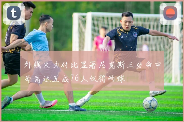 外线火力对比显著尼克斯三分命中率高达五成76人仅得两球