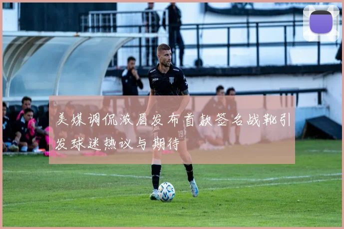 美媒调侃浓眉发布首款签名战靴引发球迷热议与期待