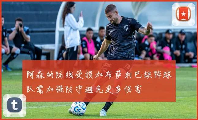 阿森纳防线受损加布萨利巴缺阵球队需加强防守避免更多伤害