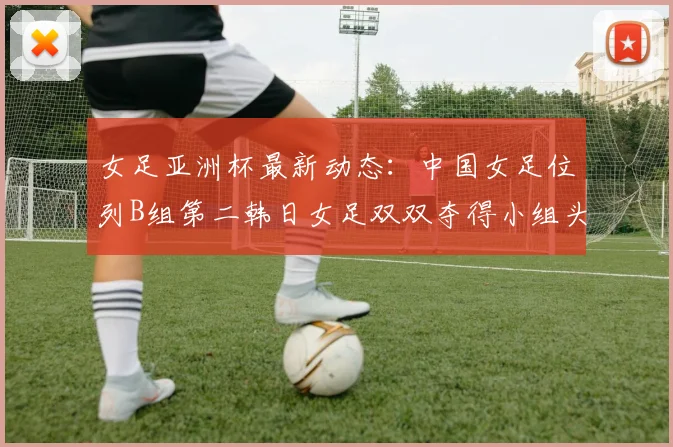 女足亚洲杯最新动态：中国女足位列B组第二韩日女足双双夺得小组头名