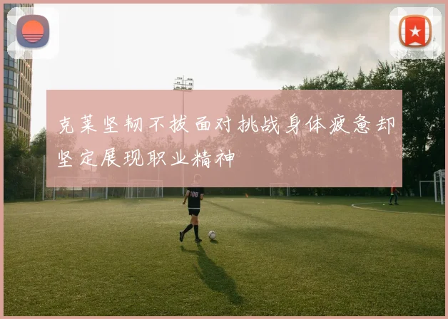 克莱坚韧不拔面对挑战身体疲惫却坚定展现职业精神