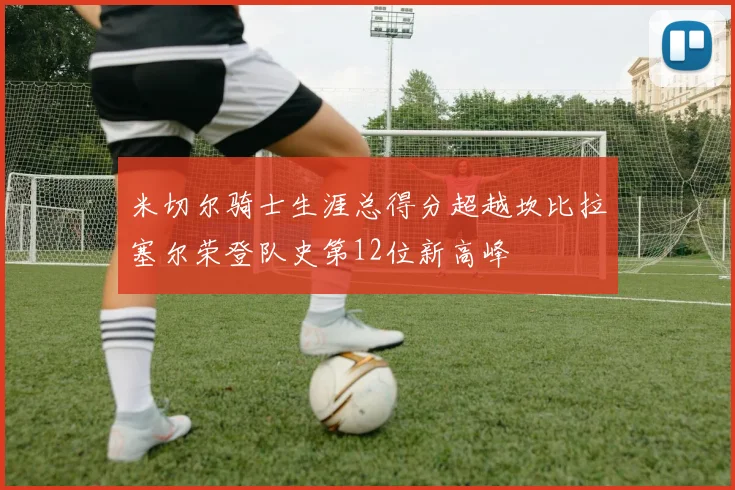 米切尔骑士生涯总得分超越坎比拉塞尔荣登队史第12位新高峰