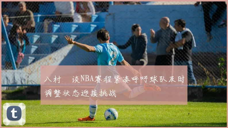 八村塁谈NBA赛程紧凑呼吁球队及时调整状态迎接挑战