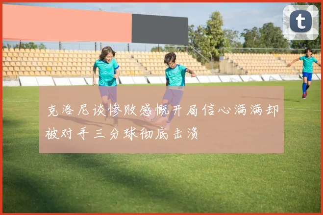 克洛尼谈惨败感慨开局信心满满却被对手三分球彻底击溃