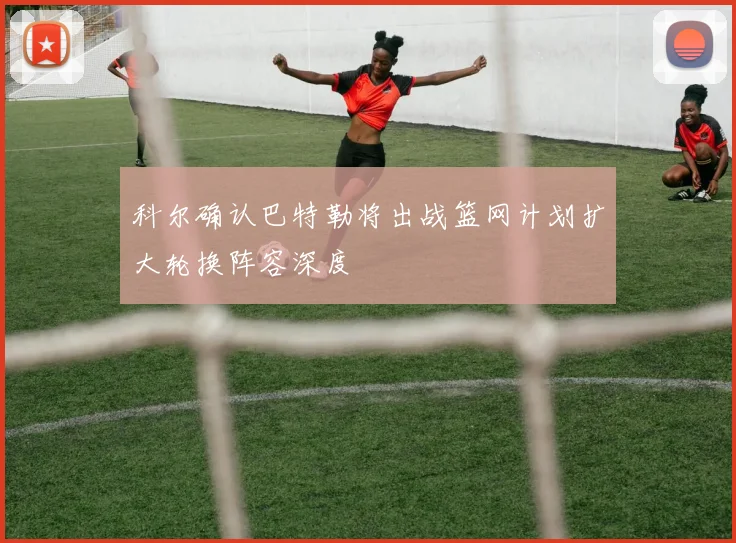 科尔确认巴特勒将出战篮网计划扩大轮换阵容深度