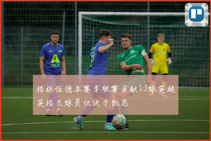 格林伍德本赛季联赛贡献13球英超英格兰球员仅次于凯恩