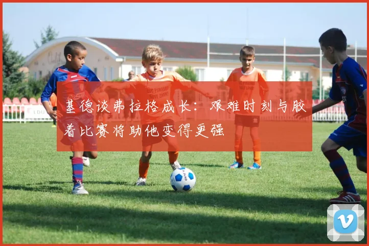 基德谈弗拉格成长：艰难时刻与胶着比赛将助他变得更强