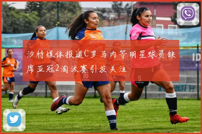 沙特媒体报道C罗马内等明星球员缺席亚冠2淘汰赛引发关注