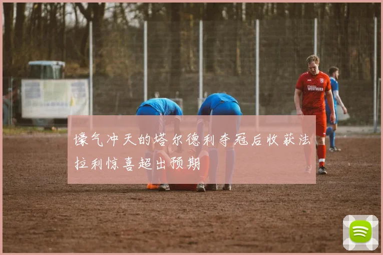 壕气冲天的塔尔德利夺冠后收获法拉利惊喜超出预期