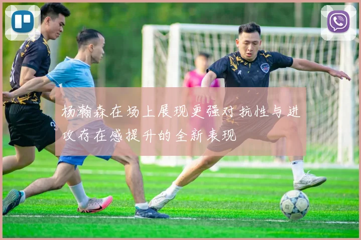 杨瀚森在场上展现更强对抗性与进攻存在感提升的全新表现