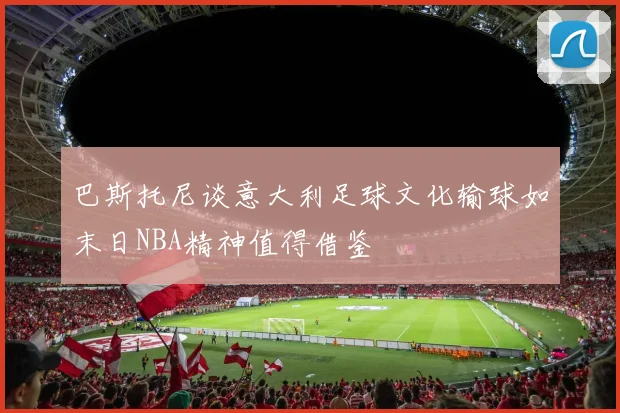 巴斯托尼谈意大利足球文化输球如末日NBA精神值得借鉴