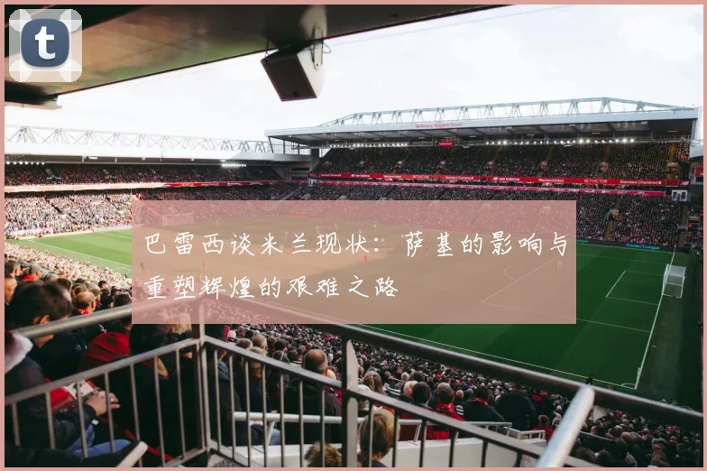 巴雷西谈米兰现状：萨基的影响与重塑辉煌的艰难之路