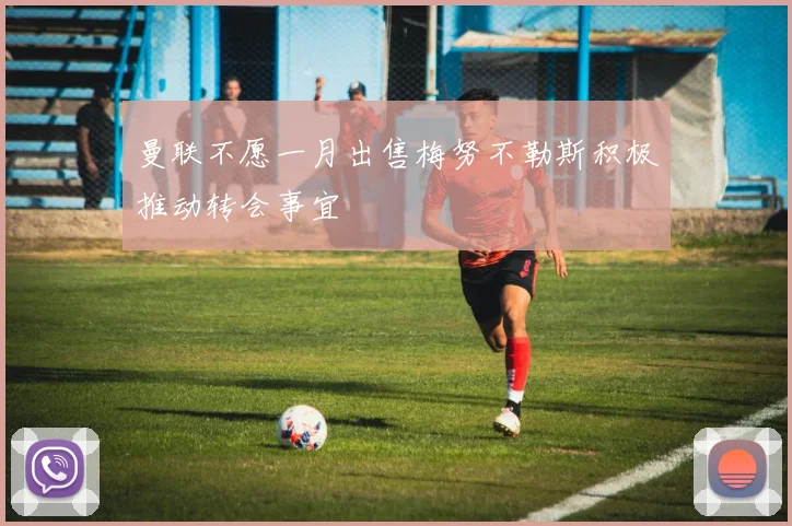 曼联不愿一月出售梅努不勒斯积极推动转会事宜