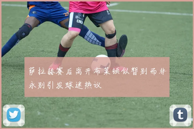 萨拉赫赛后离开布莱顿似暂别而非永别引发球迷热议