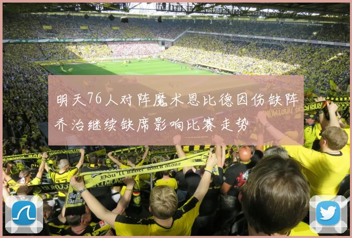 明天76人对阵魔术恩比德因伤缺阵乔治继续缺席影响比赛走势