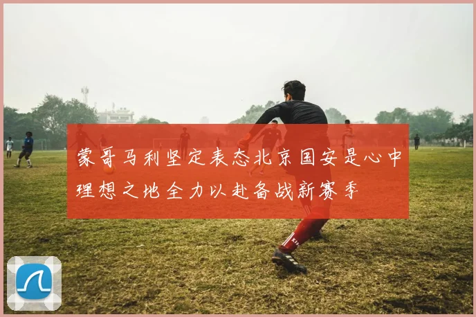 蒙哥马利坚定表态北京国安是心中理想之地全力以赴备战新赛季