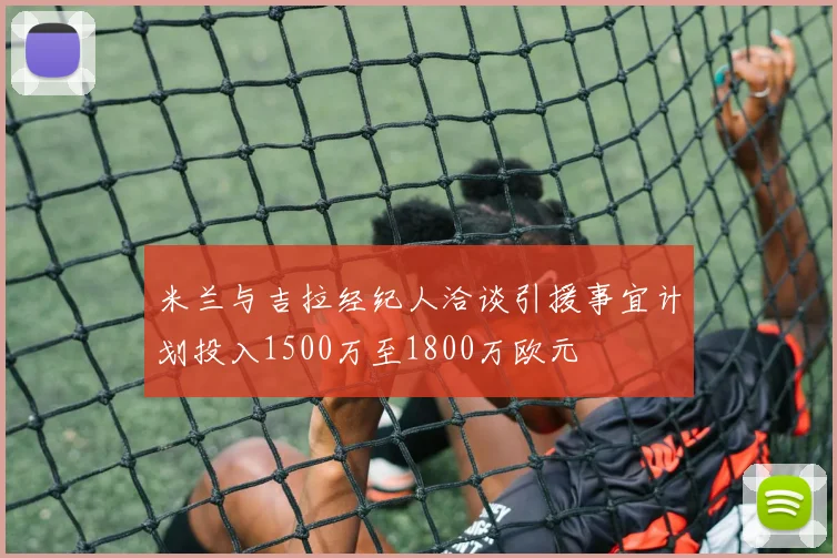米兰与吉拉经纪人洽谈引援事宜计划投入1500万至1800万欧元
