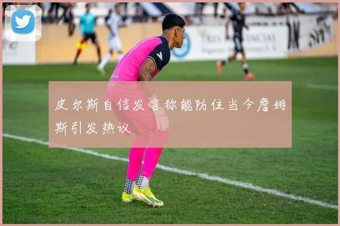 皮尔斯自信发言称能防住当今詹姆斯引发热议